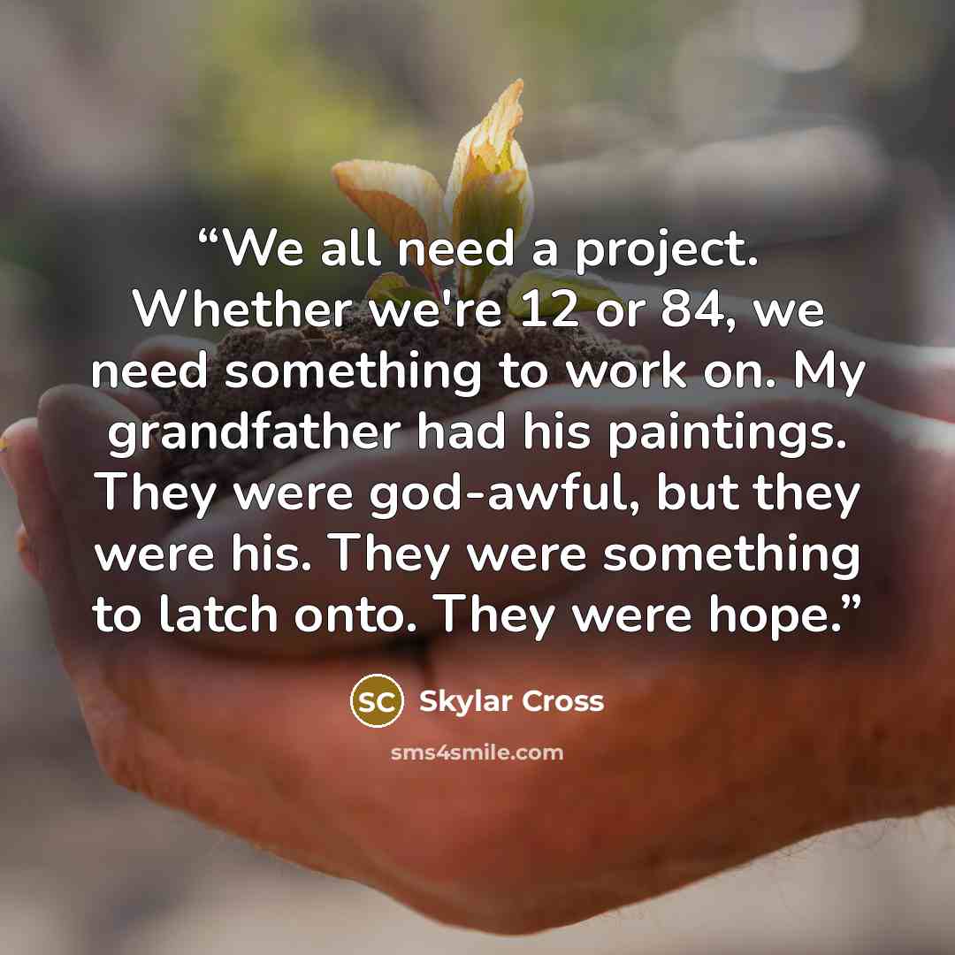 “We all need a project. Whether we're 12 or 84, we need something to work on. My grandfather had his paintings. They were god-awful, but they were his. They were something to latch onto. They were hope.” quote by Skylar Cross