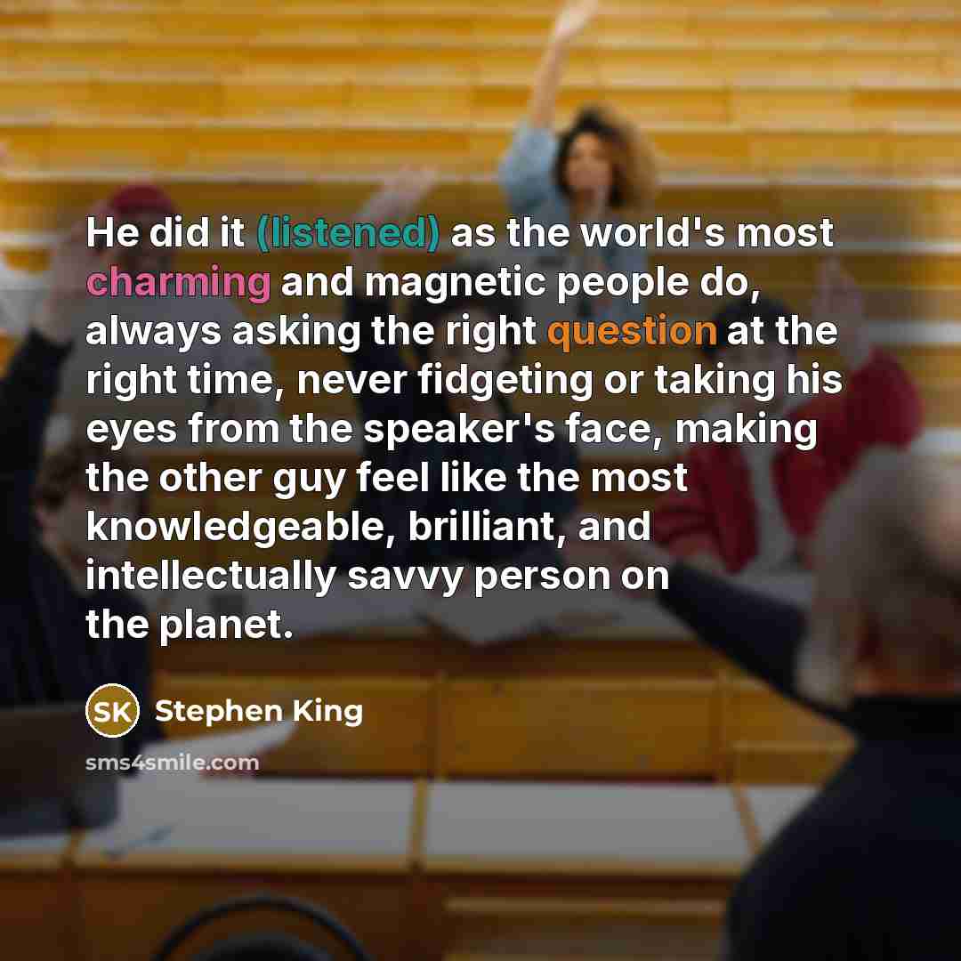 “He did it (listened) as the world's most charming and magnetic people do, always asking the right question at the right time, never fidgeting or taking his eyes from the speaker's face, making the other guy feel like the most knowledgeable, brilliant, and intellectually savvy person on the planet.” quote by Stephen King