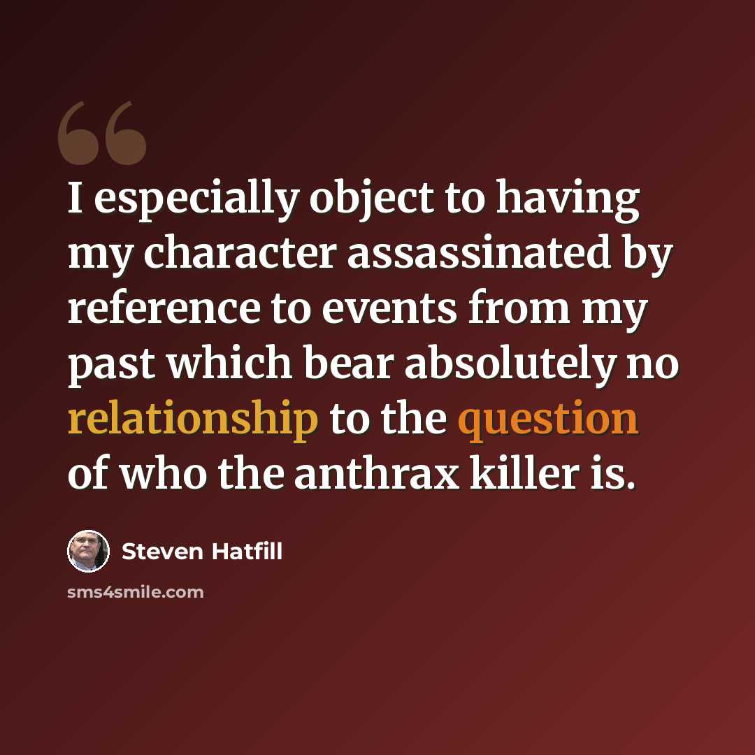 “I especially object to having my character assassinated by reference to events from my past which bear absolutely no relationship to the question of who the anthrax killer is.” quote by Steven Hatfill