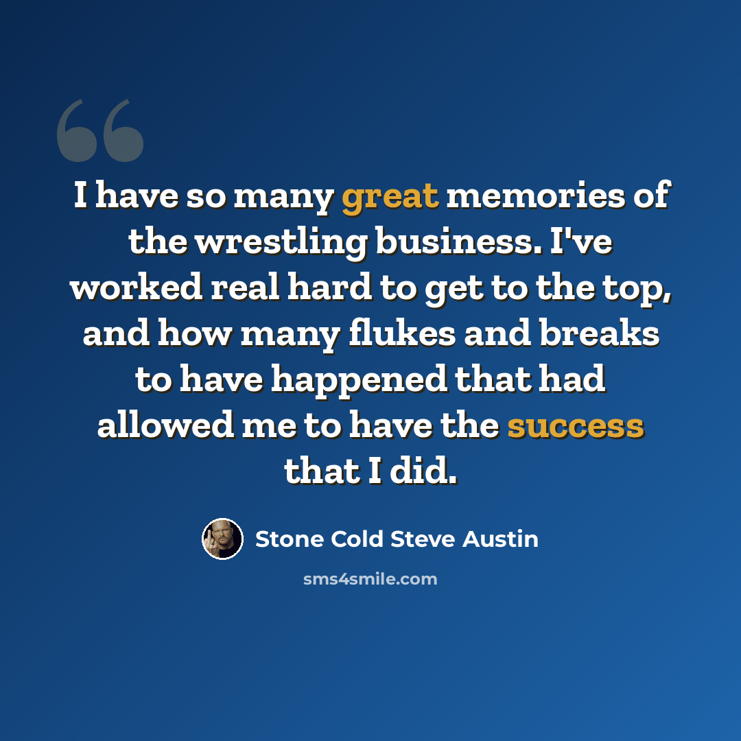 “I have so many great memories of the wrestling business. I've worked real hard to get to the top, and how many flukes and breaks to have happened that had allowed me to have the success that I did.” quote by Stone Cold Steve Austin