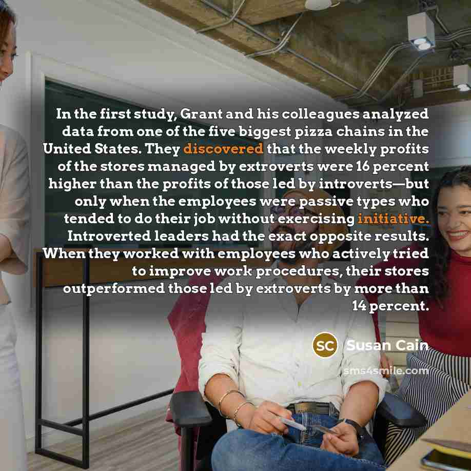 “In the first study, Grant and his colleagues analyzed data from one of the five biggest pizza chains in the United States. They discovered that the weekly profits of the stores managed by extroverts were 16 percent higher than the profits of those led by introverts—but only when the employees were…” quote by Susan Cain