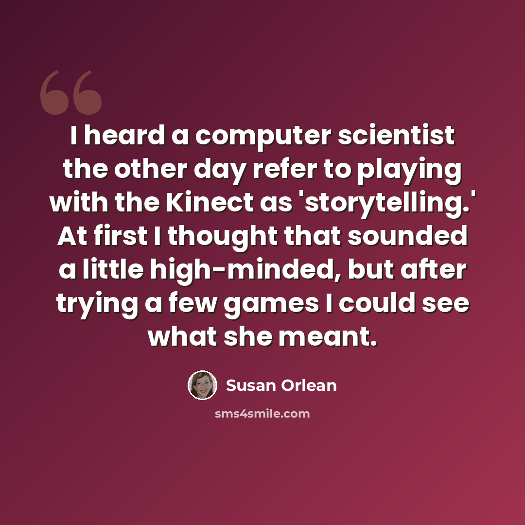 “I heard a computer scientist the other day refer to playing with the Kinect as 'storytelling.' At first I thought that sounded a little high-minded, but after trying a few games I could see what she meant.” quote by Susan Orlean