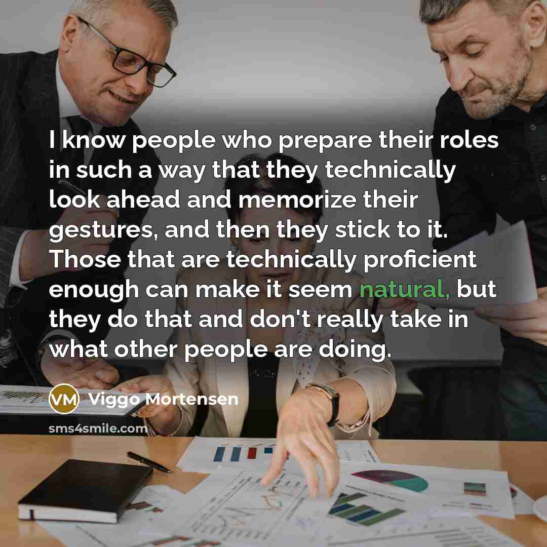 “I know people who prepare their roles in such a way that they technically look ahead and memorize their gestures, and then they stick to it. Those that are technically proficient enough can make it seem natural, but they do that and don't really take in what other people are doing.” quote by Viggo Mortensen
