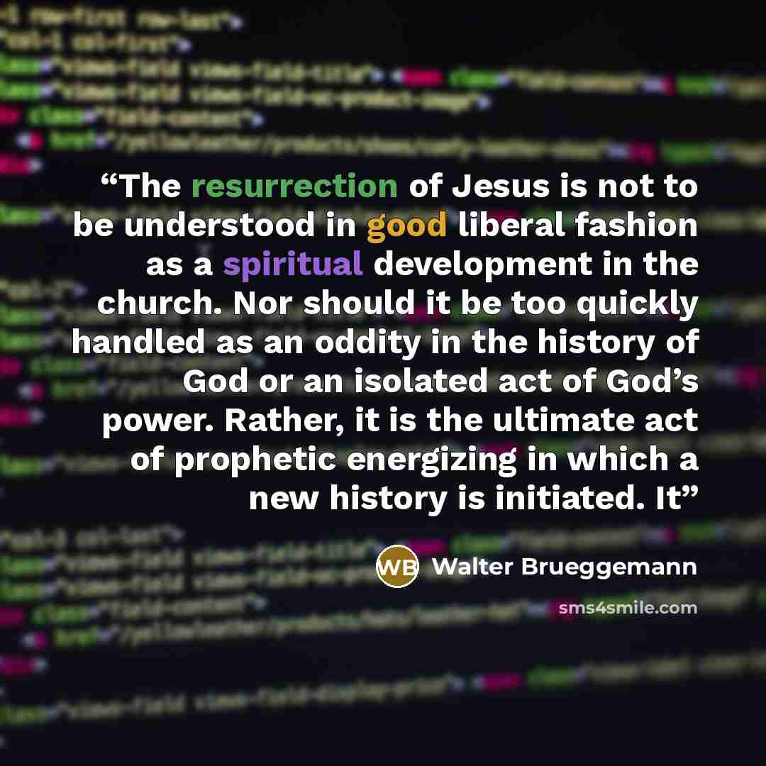 “The resurrection of Jesus is not to be understood in good liberal fashion as a spiritual development in the church. Nor should it be too quickly handled as an oddity in the history of God or an isolated act of God’s power. Rather, it is the ultimate act of prophetic energizing in which a new…” quote by Walter Brueggemann