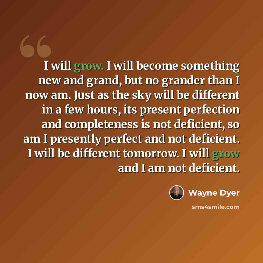 “I will grow. I will become something new and grand, but no grander than I now am. Just as the sky will be different in a few hours, its present perfection and completeness is not deficient, so am I presently perfect and not deficient. I will be different tomorrow. I will grow and I am not deficient.” quote by Wayne Dyer