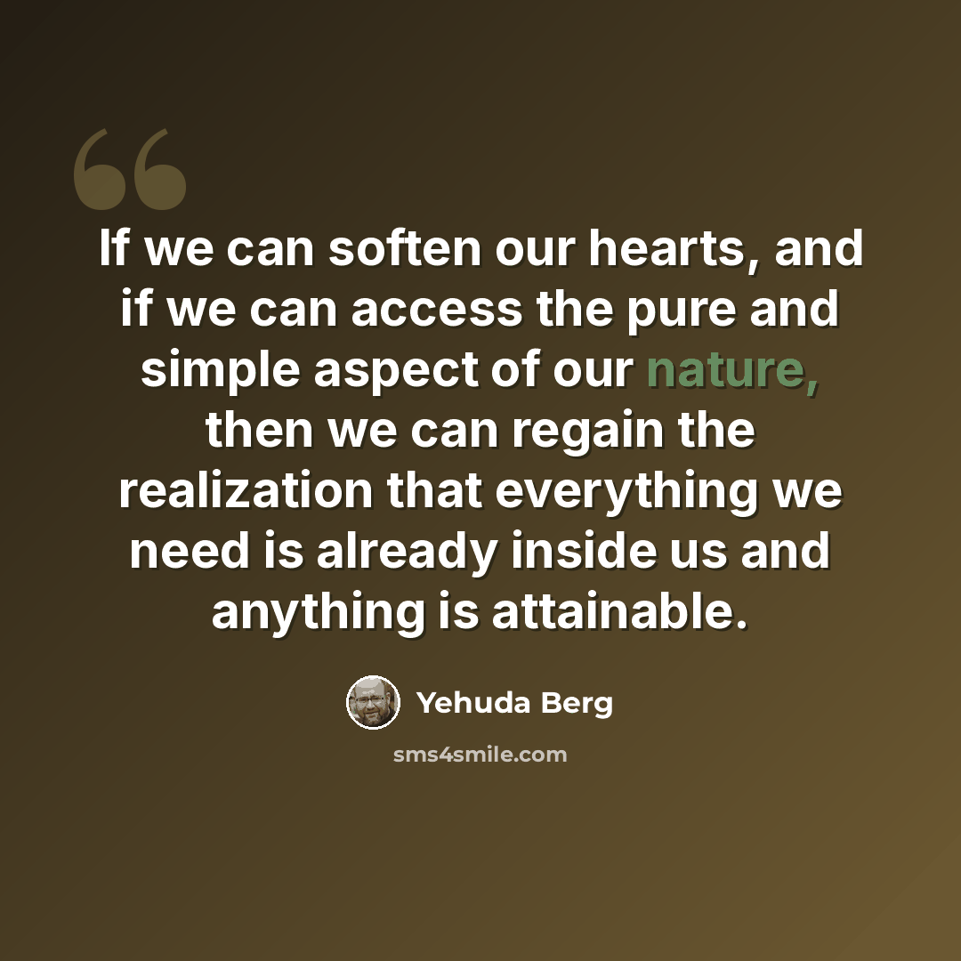 “If we can soften our hearts, and if we can access the pure and simple aspect of our nature, then we can regain the realization that everything we need is already inside us and anything is attainable.” quote by Yehuda Berg
