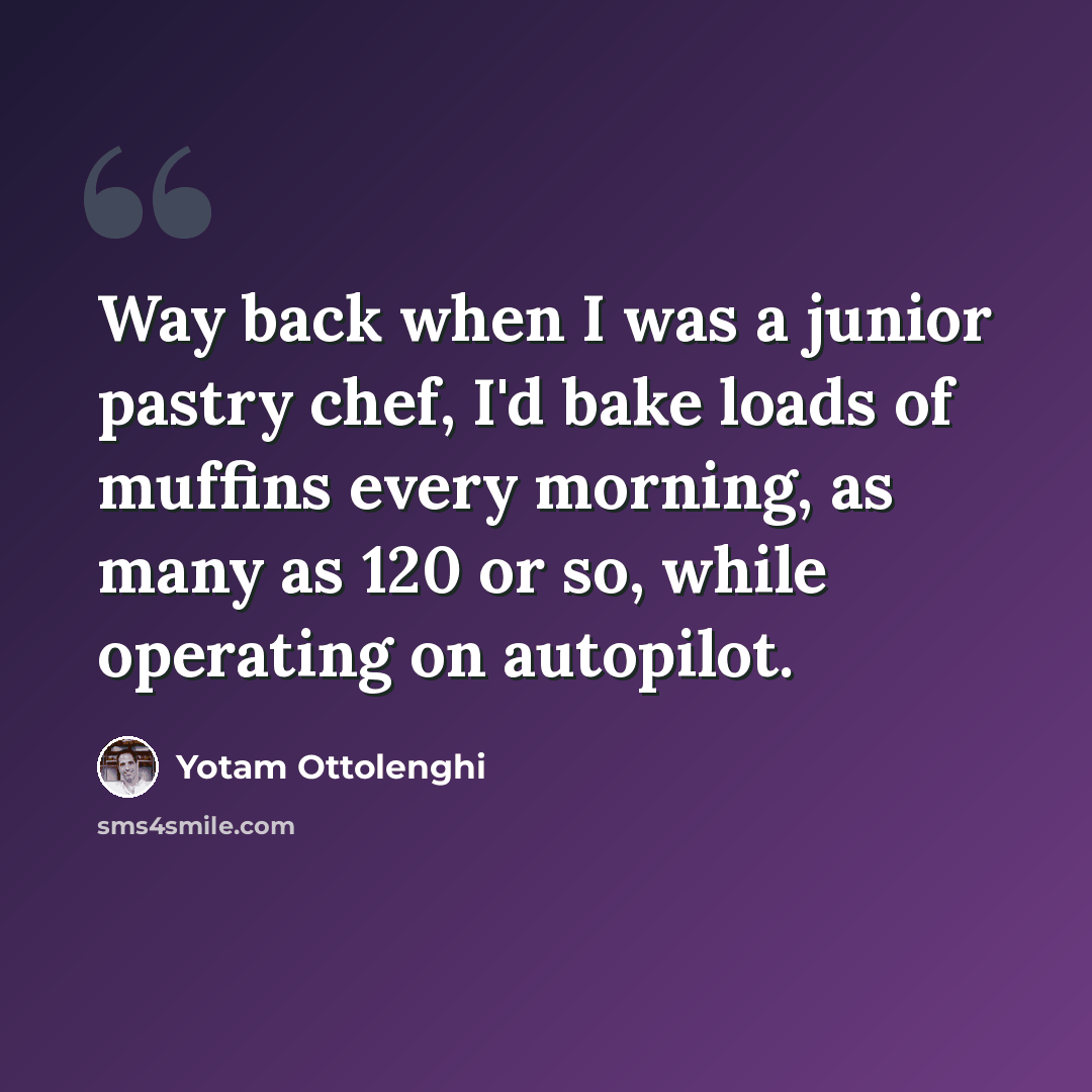 “Way back when I was a junior pastry chef, I'd bake loads of muffins every morning, as many as 120 or so, while operating on autopilot.” quote by Yotam Ottolenghi