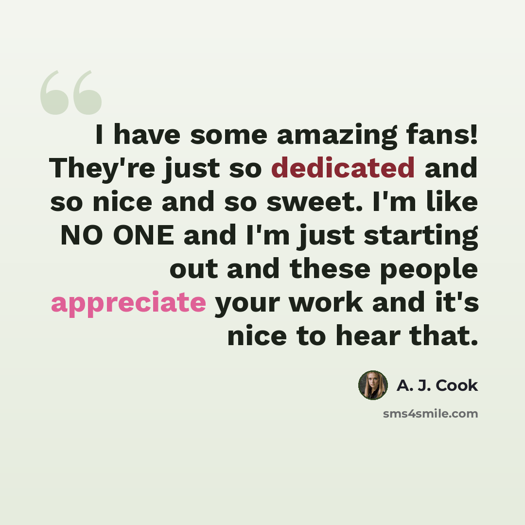 “I have some amazing fans! They're just so dedicated and so nice and so sweet. I'm like NO ONE and I'm just starting out and these people appreciate your work and it's nice to hear that.” quote by A. J. Cook