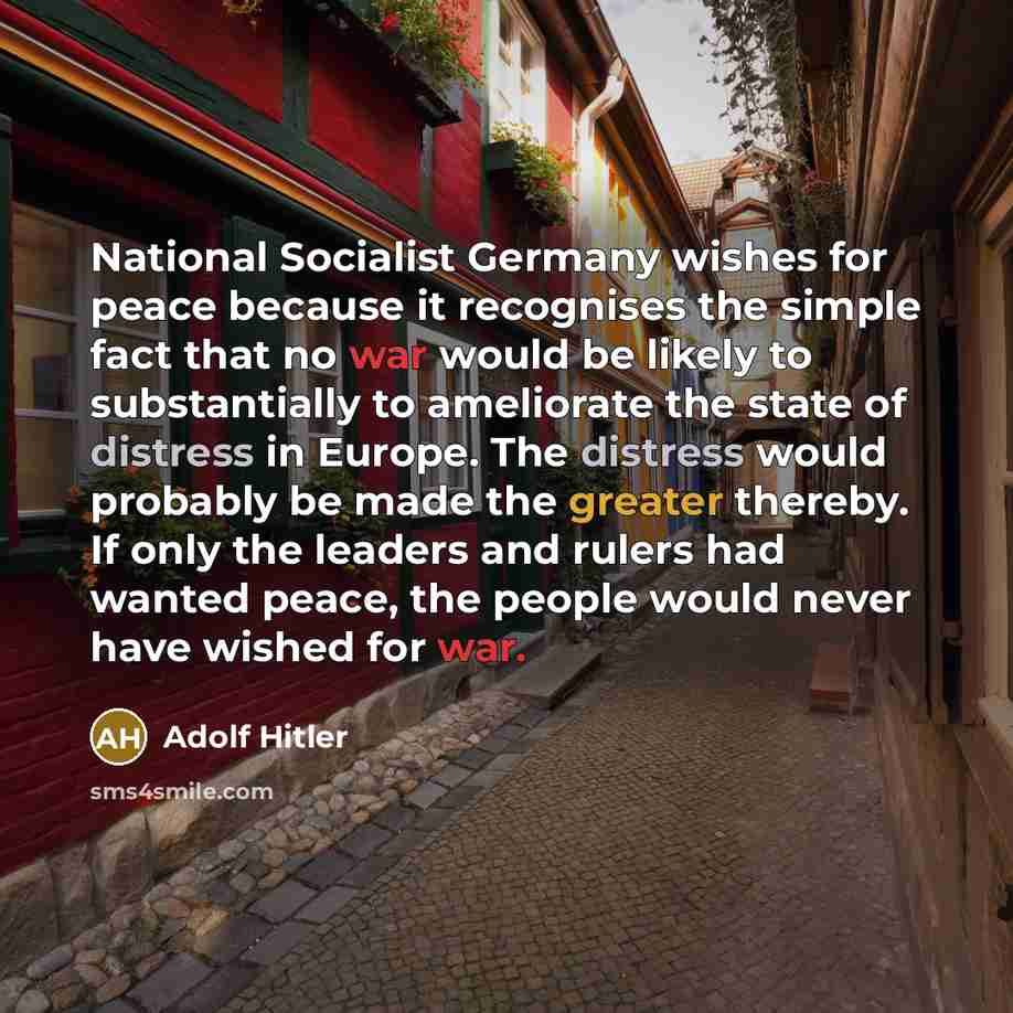 “National Socialist Germany wishes for peace because it recognises the simple fact that no war would be likely to substantially to ameliorate the state of distress in Europe. The distress would probably be made the greater thereby. If only the leaders and rulers had wanted peace, the people would…” quote by Adolf Hitler