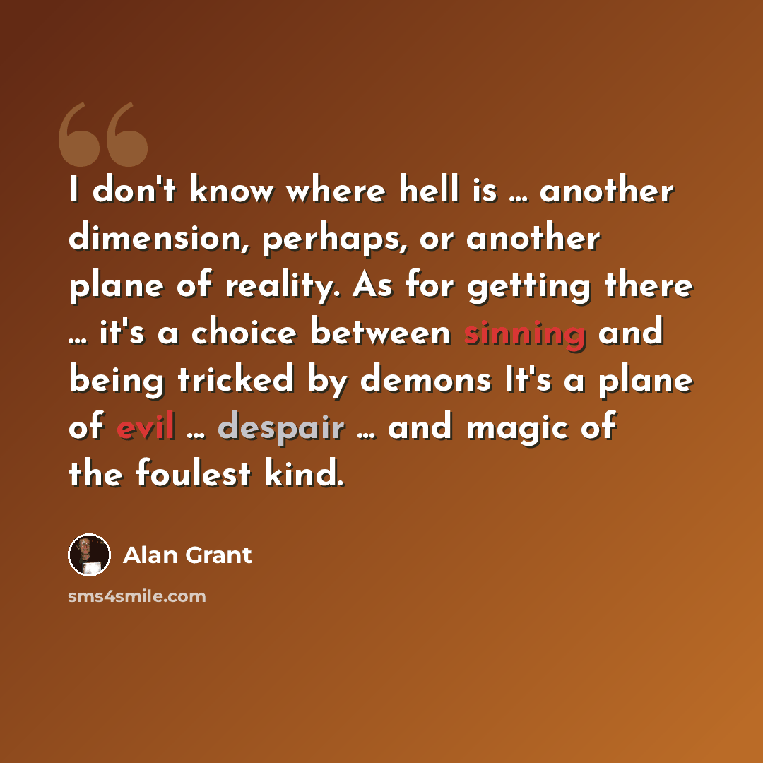 “I don't know where hell is ... another dimension, perhaps, or another plane of reality. As for getting there ... it's a choice between sinning and being tricked by demons It's a plane of evil ... despair ... and magic of the foulest kind.” quote by Alan Grant