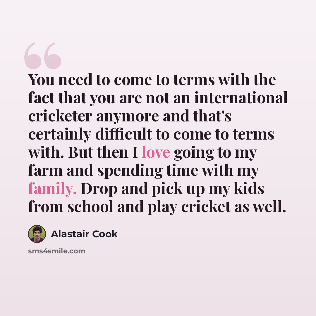 “You need to come to terms with the fact that you are not an international cricketer anymore and that's certainly difficult to come to terms with. But then I love going to my farm and spending time with my family. Drop and pick up my kids from school and play cricket as well.” quote by Alastair Cook