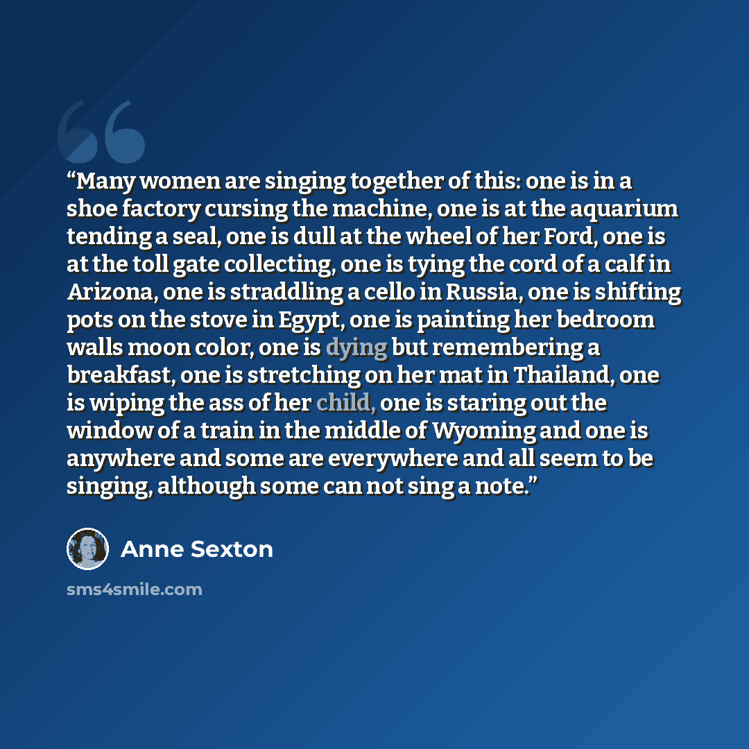 “Many women are singing together of this: one is in a shoe factory cursing the machine, one is at the aquarium tending a seal, one is dull at the wheel of her Ford, one is at the toll gate collecting, one is tying the cord of a calf in Arizona, one is straddling a cello in Russia, one is shifting…” quote by Anne Sexton