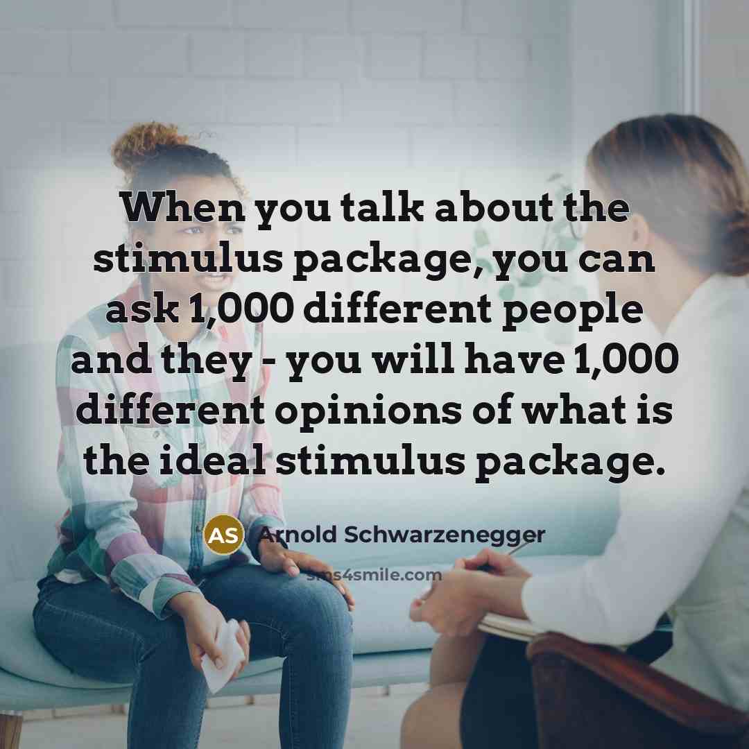 “When you talk about the stimulus package, you can ask 1,000 different people and they - you will have 1,000 different opinions of what is the ideal stimulus package.” quote by Arnold Schwarzenegger