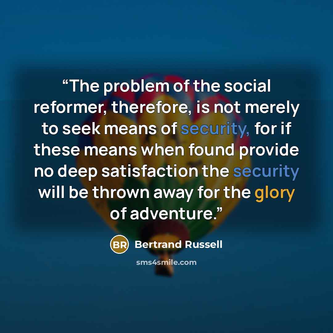 “The problem of the social reformer, therefore, is not merely to seek means of security, for if these means when found provide no deep satisfaction the security will be thrown away for the glory of adventure.” quote by Bertrand Russell