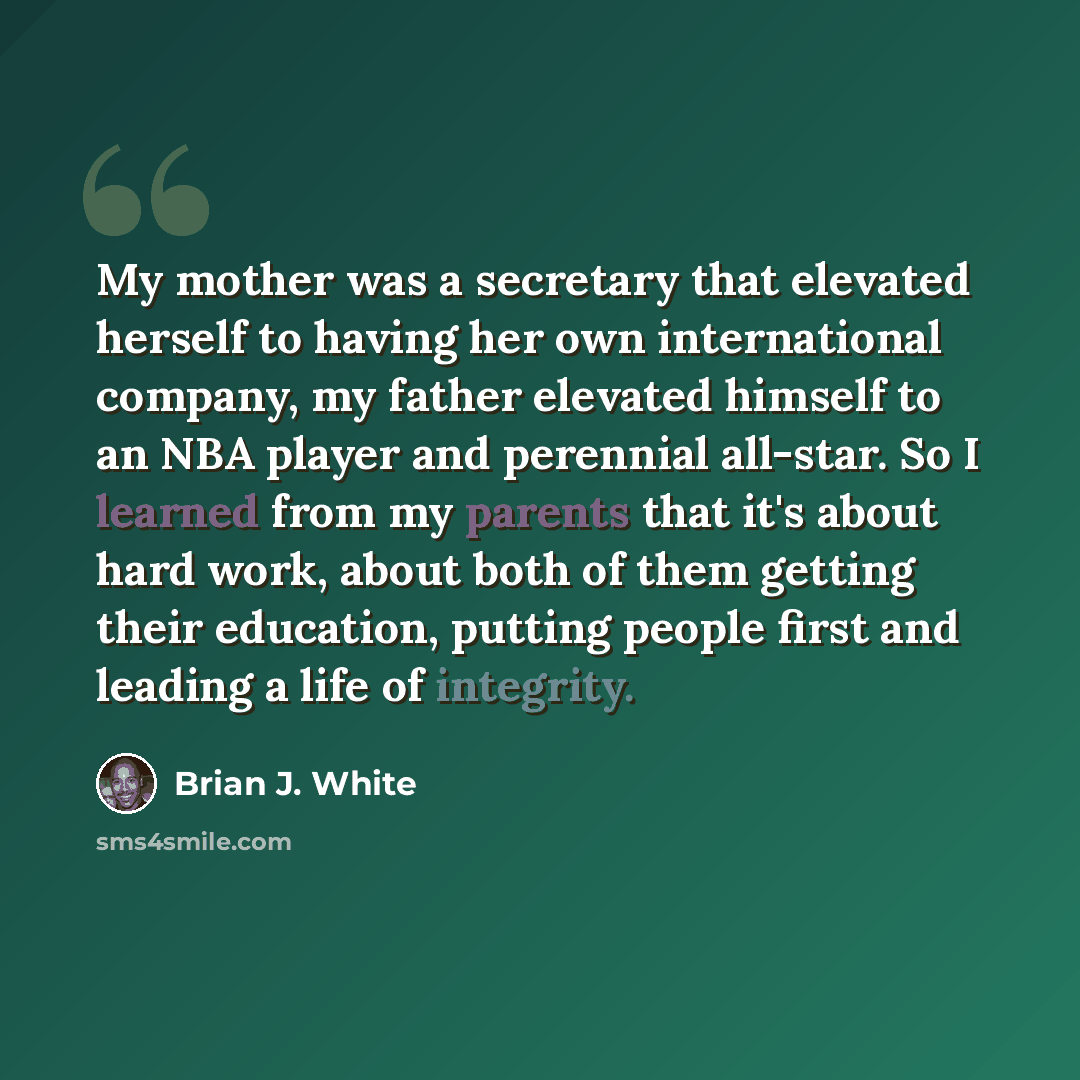 “My mother was a secretary that elevated herself to having her own international company, my father elevated himself to an NBA player and perennial all-star. So I learned from my parents that it's about hard work, about both of them getting their education, putting people first and leading a life…” quote by Brian J. White