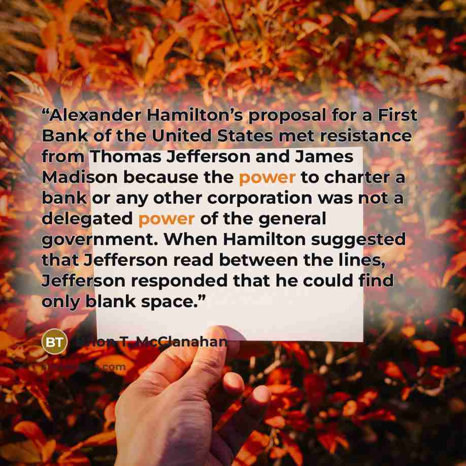 “Alexander Hamilton’s proposal for a First Bank of the United States met resistance from Thomas Jefferson and James Madison because the power to charter a bank or any other corporation was not a delegated power of the general government. When Hamilton suggested that Jefferson read between the…” quote by Brion T. McClanahan