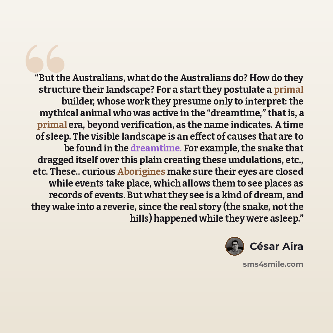 “But the Australians, what do the Australians do? How do they structure their landscape? For a start they postulate a primal builder, whose work they presume only to interpret: the mythical animal who was active in the “dreamtime,” that is, a primal era, beyond verification, as the name indicates…” quote by César Aira