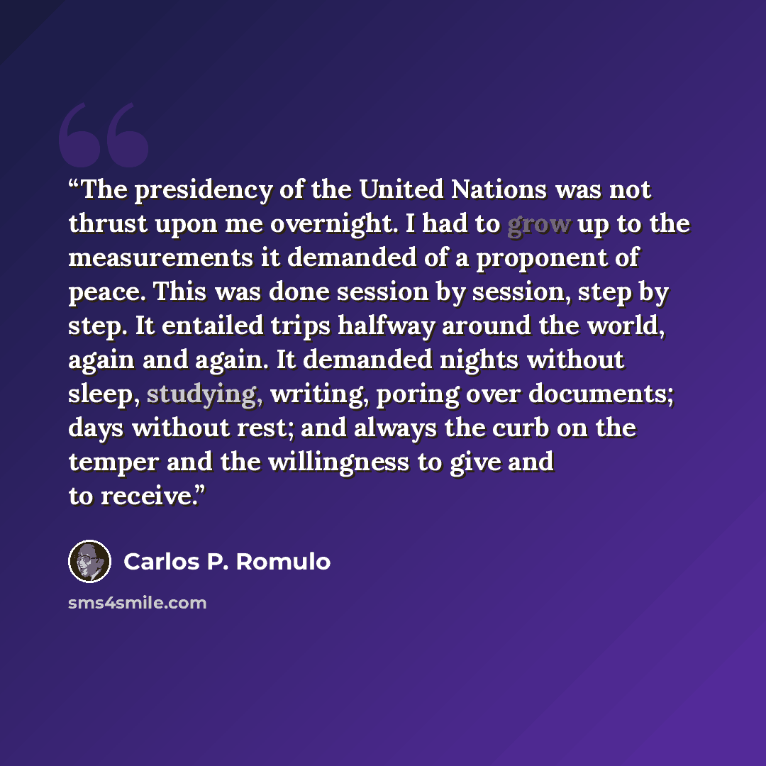 “The presidency of the United Nations was not thrust upon me overnight. I had to grow up to the measurements it demanded of a proponent of peace. This was done session by session, step by step. It entailed trips halfway around the world, again and again. It demanded nights without sleep, studying…” quote by Carlos P. Romulo