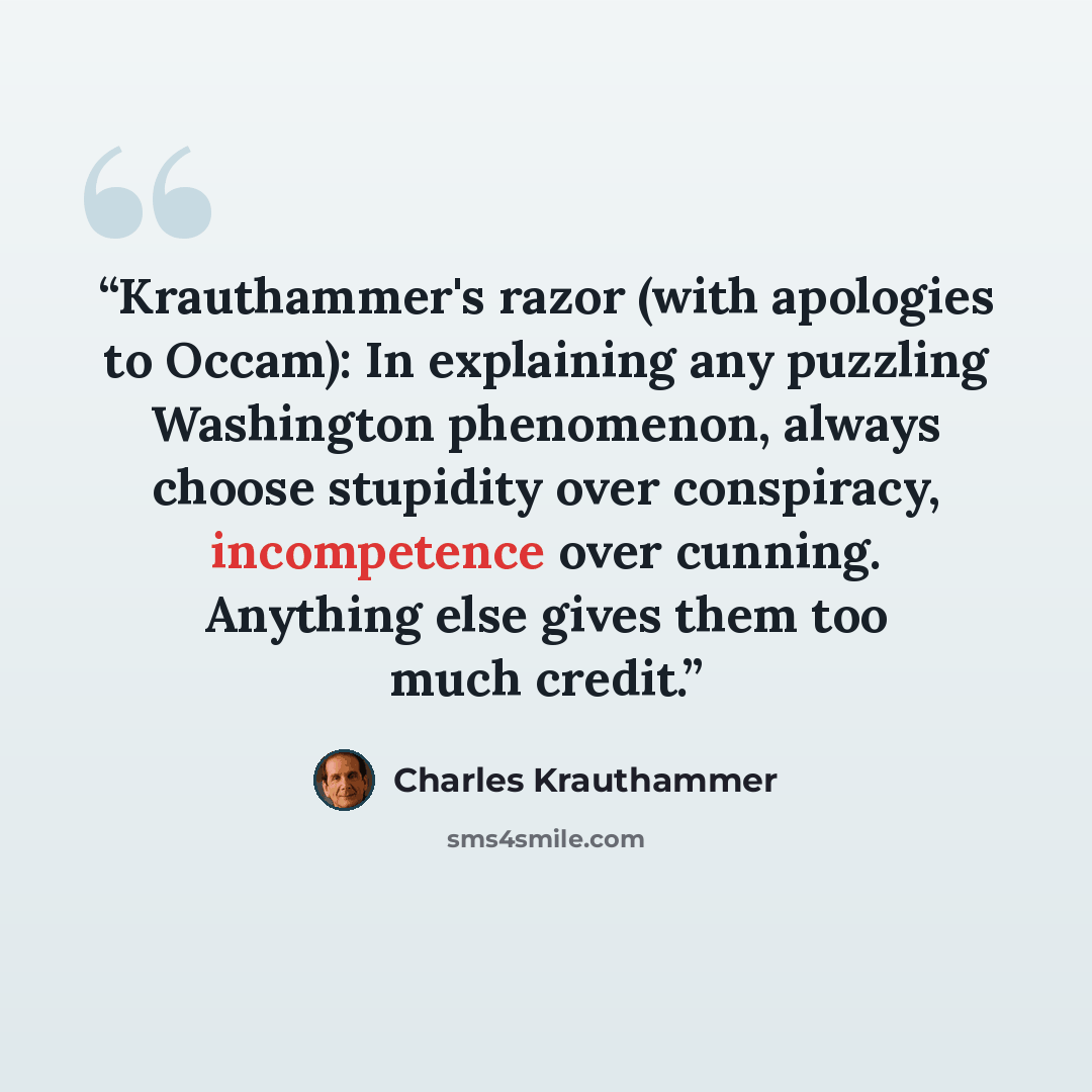 “Krauthammer's razor (with apologies to Occam): In explaining any puzzling Washington phenomenon, always choose stupidity over conspiracy, incompetence over cunning. Anything else gives them too much credit.” quote by Charles Krauthammer