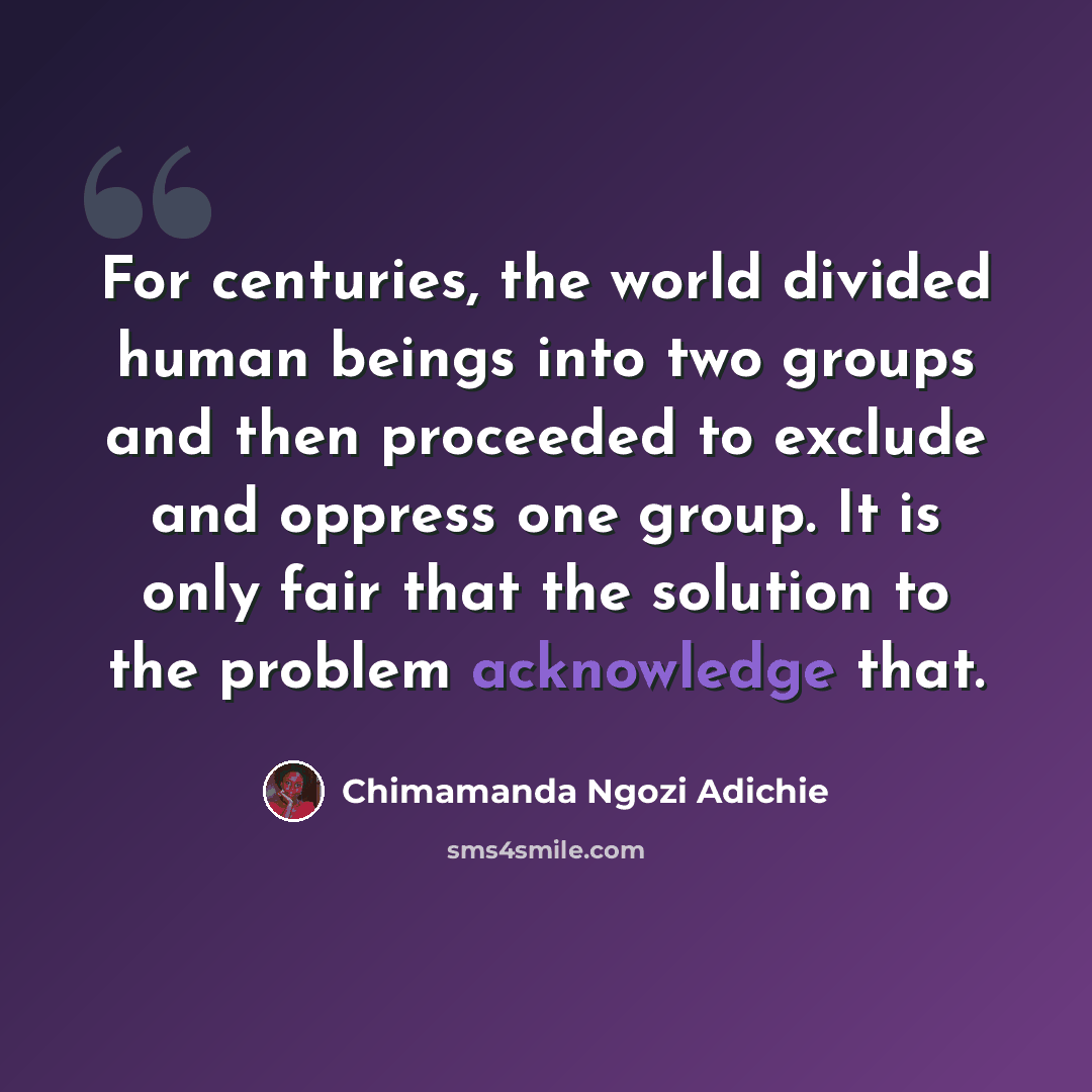 “For centuries, the world divided human beings into two groups and then proceeded to exclude and oppress one group. It is only fair that the solution to the problem acknowledge that.” quote by Chimamanda Ngozi Adichie