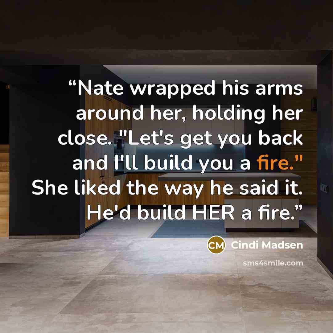 “Nate wrapped his arms around her, holding her close. "Let's get you back and I'll build you a fire." She liked the way he said it. He'd build HER a fire.” quote by Cindi Madsen