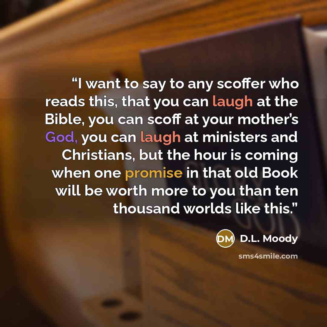 “I want to say to any scoffer who reads this, that you can laugh at the Bible, you can scoff at your mother’s God, you can laugh at ministers and Christians, but the hour is coming when one promise in that old Book will be worth more to you than ten thousand worlds like this.” quote by D.L. Moody