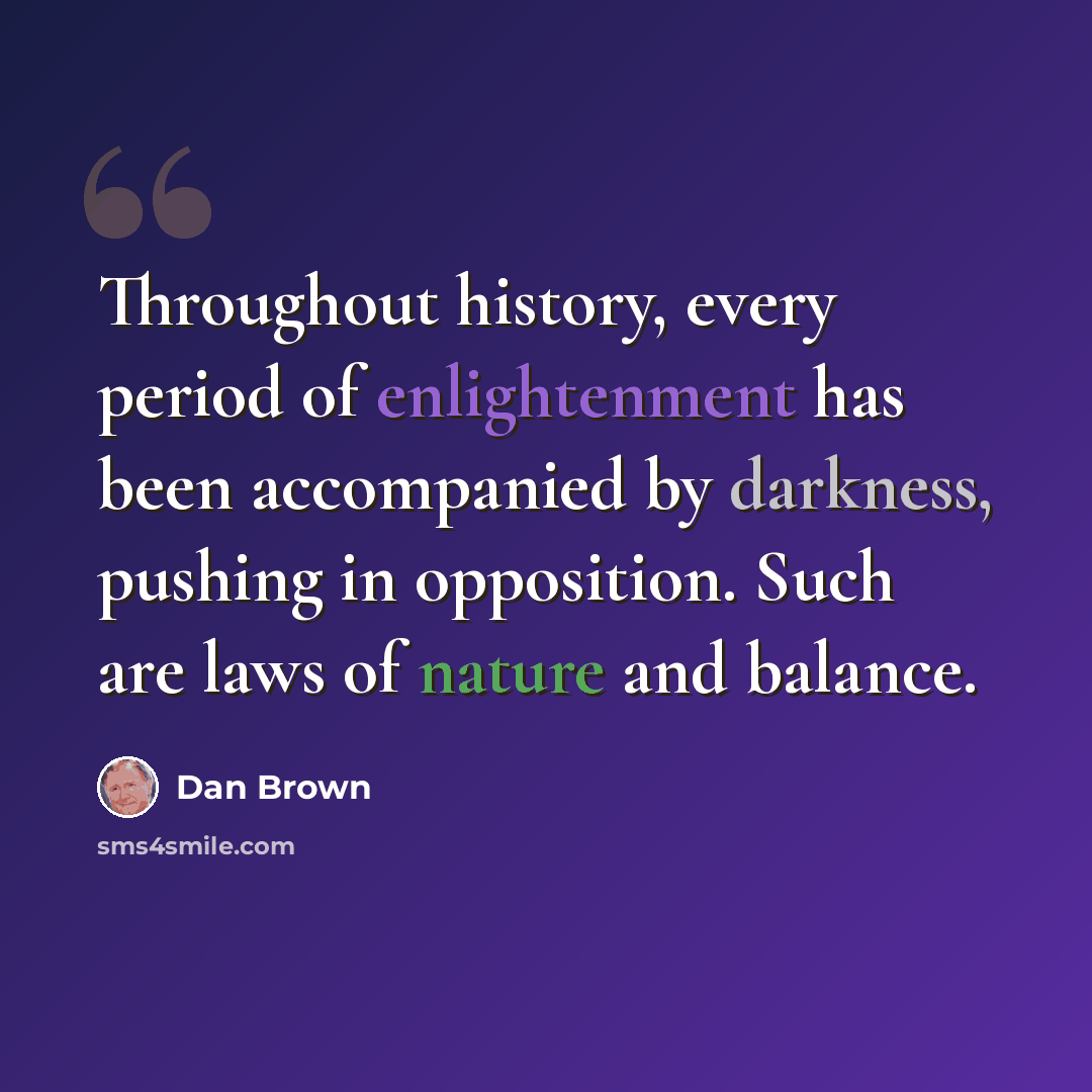 “Throughout history, every period of enlightenment has been accompanied by darkness, pushing in opposition. Such are laws of nature and balance.” quote by Dan Brown
