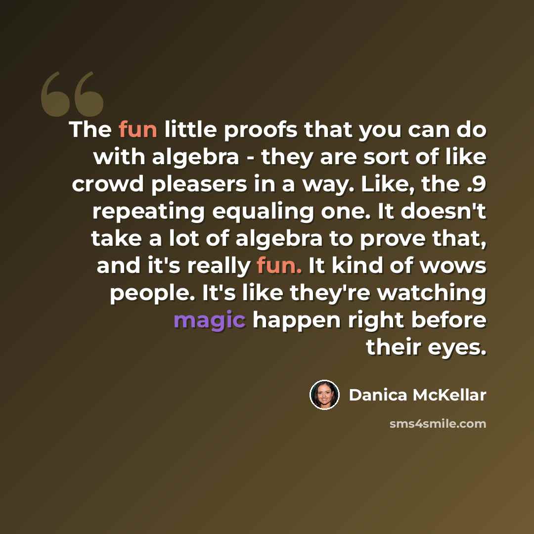 “The fun little proofs that you can do with algebra - they are sort of like crowd pleasers in a way. Like, the .9 repeating equaling one. It doesn't take a lot of algebra to prove that, and it's really fun. It kind of wows people. It's like they're watching magic happen right before their eyes.” quote by Danica McKellar