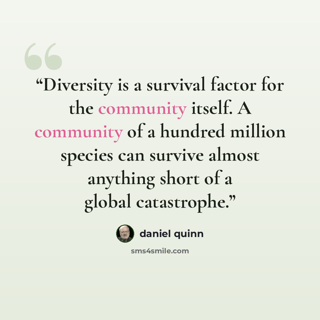 “Diversity is a survival factor for the community itself. A community of a hundred million species can survive almost anything short of a global catastrophe.” quote by Daniel Quinn