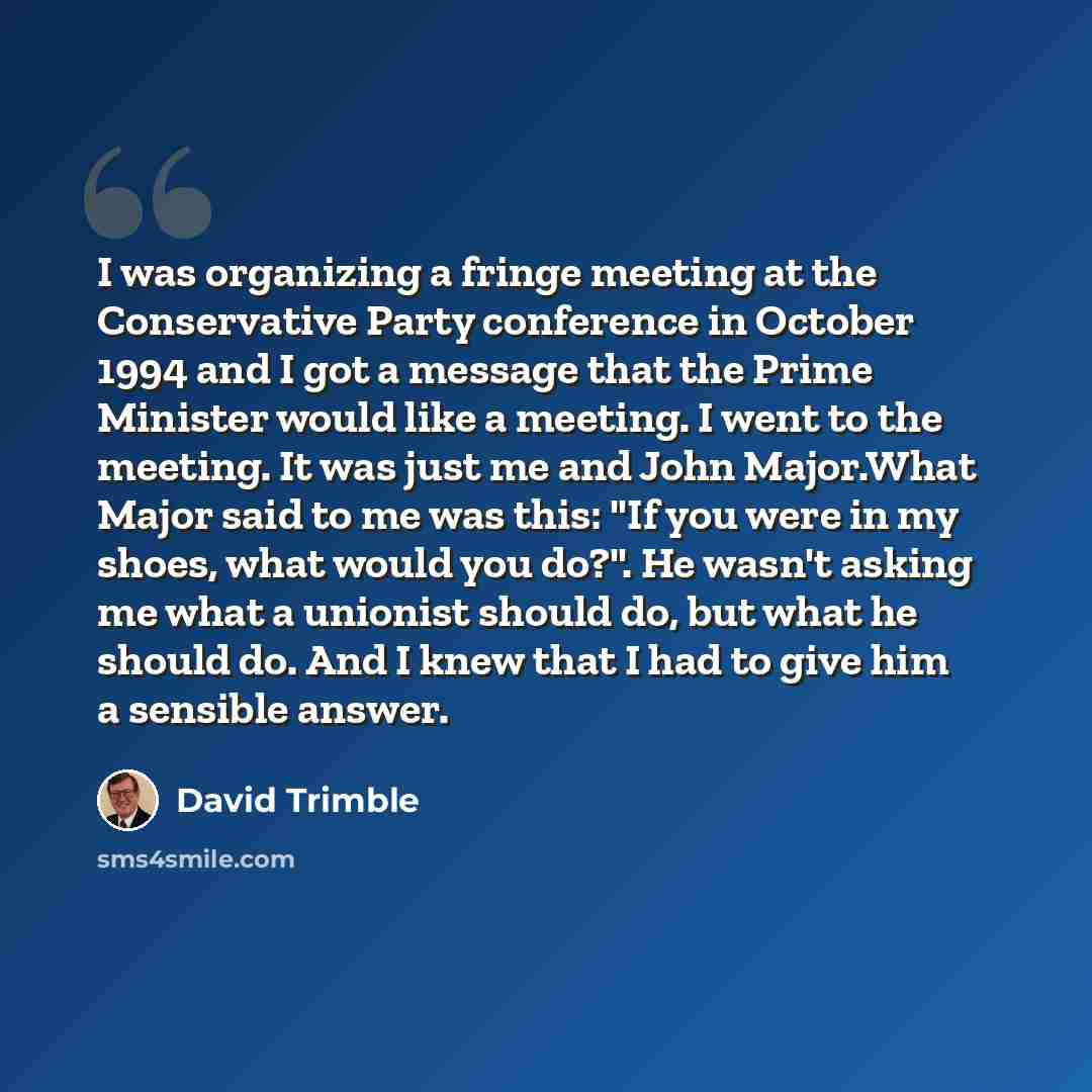 “I was organizing a fringe meeting at the Conservative Party conference in October 1994 and I got a message that the Prime Minister would like a meeting. I went to the meeting. It was just me and John Major.What Major said to me was this: "If you were in my shoes, what would you do?". He wasn't…” quote by David Trimble