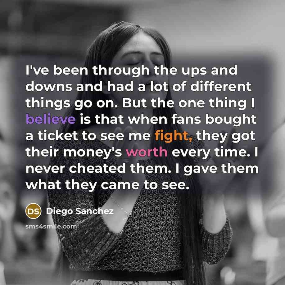 “I've been through the ups and downs and had a lot of different things go on. But the one thing I believe is that when fans bought a ticket to see me fight, they got their money's worth every time. I never cheated them. I gave them what they came to see.” quote by Diego Sanchez
