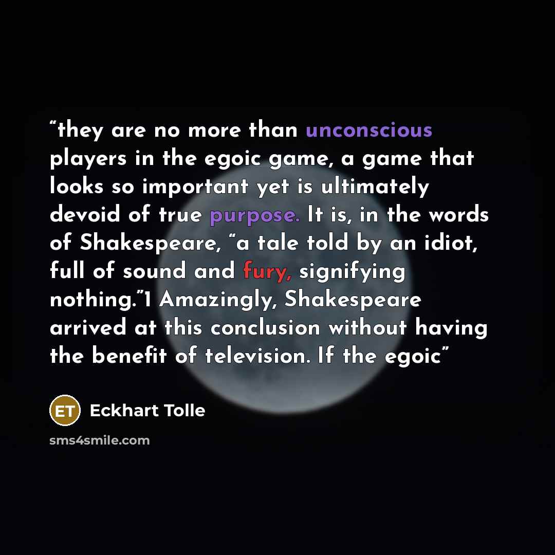 “they are no more than unconscious players in the egoic game, a game that looks so important yet is ultimately devoid of true purpose. It is, in the words of Shakespeare, “a tale told by an idiot, full of sound and fury, signifying nothing.”1 Amazingly, Shakespeare arrived at this conclusion…” quote by Eckhart Tolle
