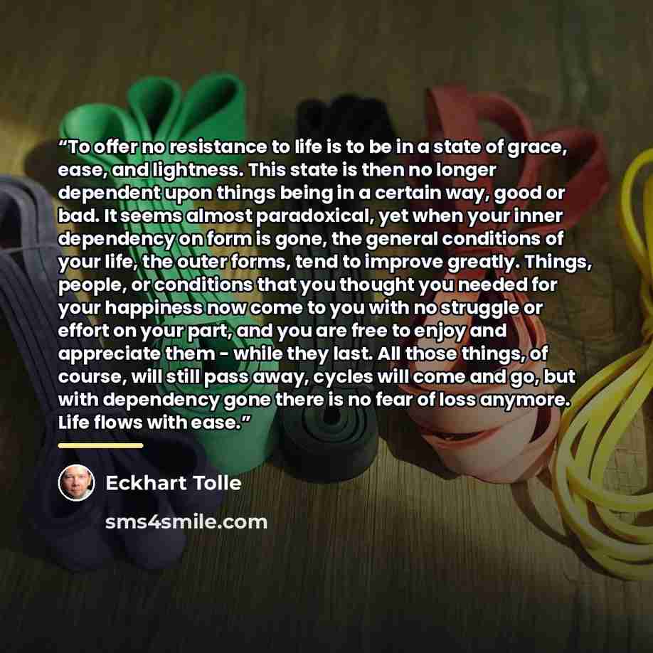 “To offer no resistance to life is to be in a state of grace, ease, and lightness. This state is then no longer dependent upon things being in a certain way, good or bad. It seems almost paradoxical, yet when your inner dependency on form is gone, the general conditions of your life, the outer…” quote by Eckhart Tolle