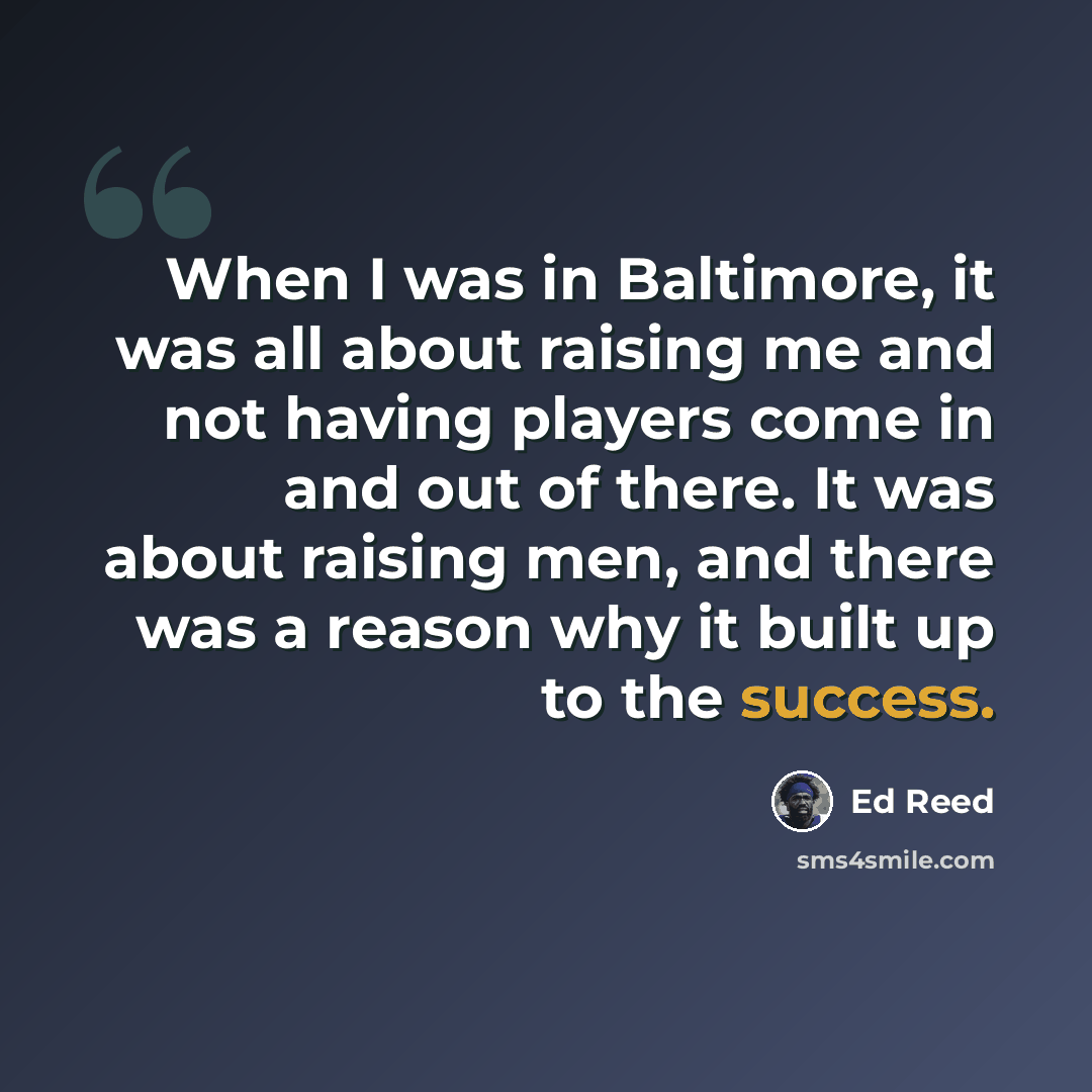 “When I was in Baltimore, it was all about raising me and not having players come in and out of there. It was about raising men, and there was a reason why it built up to the success.” quote by Ed Reed