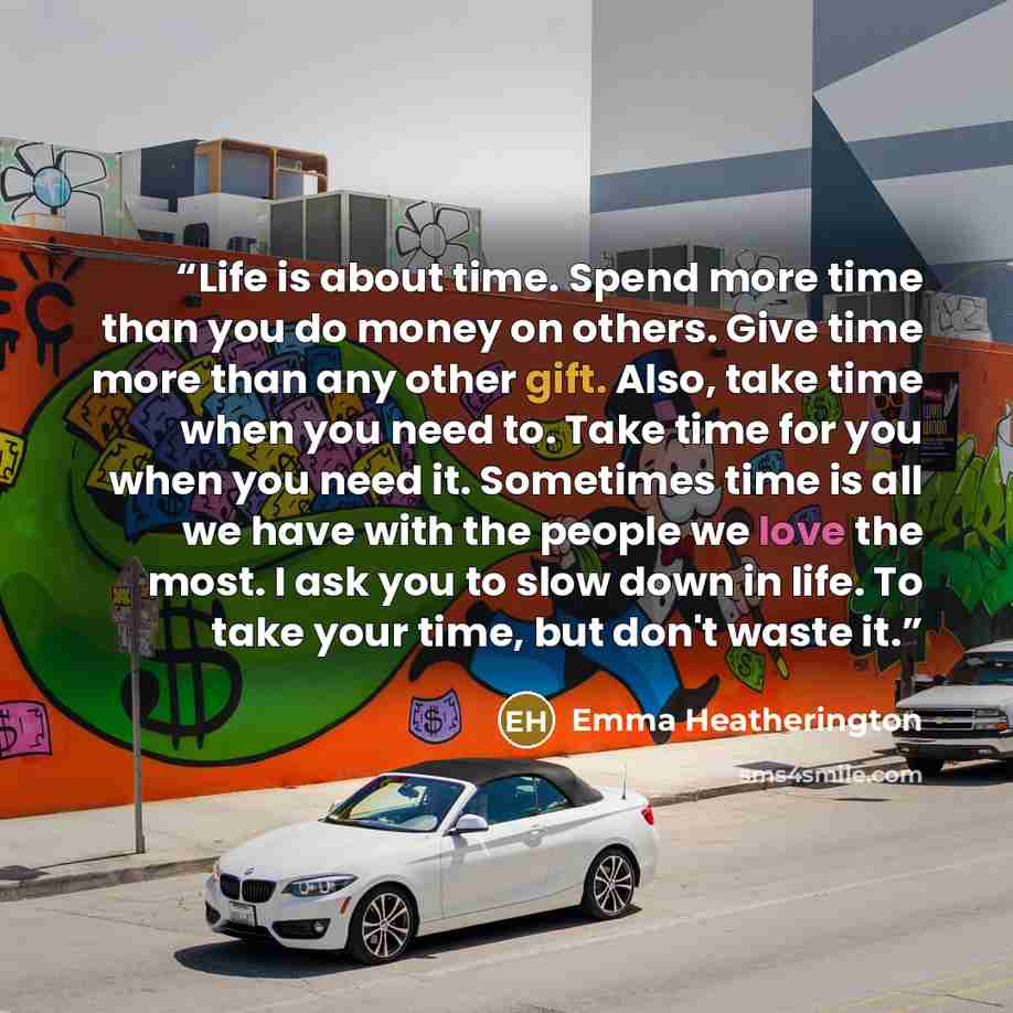 “Life is about time. Spend more time than you do money on others. Give time more than any other gift. Also, take time when you need to. Take time for you when you need it. Sometimes time is all we have with the people we love the most. I ask you to slow down in life. To take your time, but don't…” quote by Emma Heatherington