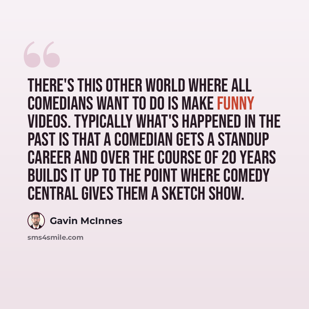 “There's this other world where all comedians want to do is make funny videos. Typically what's happened in the past is that a comedian gets a standup career and over the course of 20 years builds it up to the point where Comedy Central gives them a sketch show.” quote by Gavin McInnes