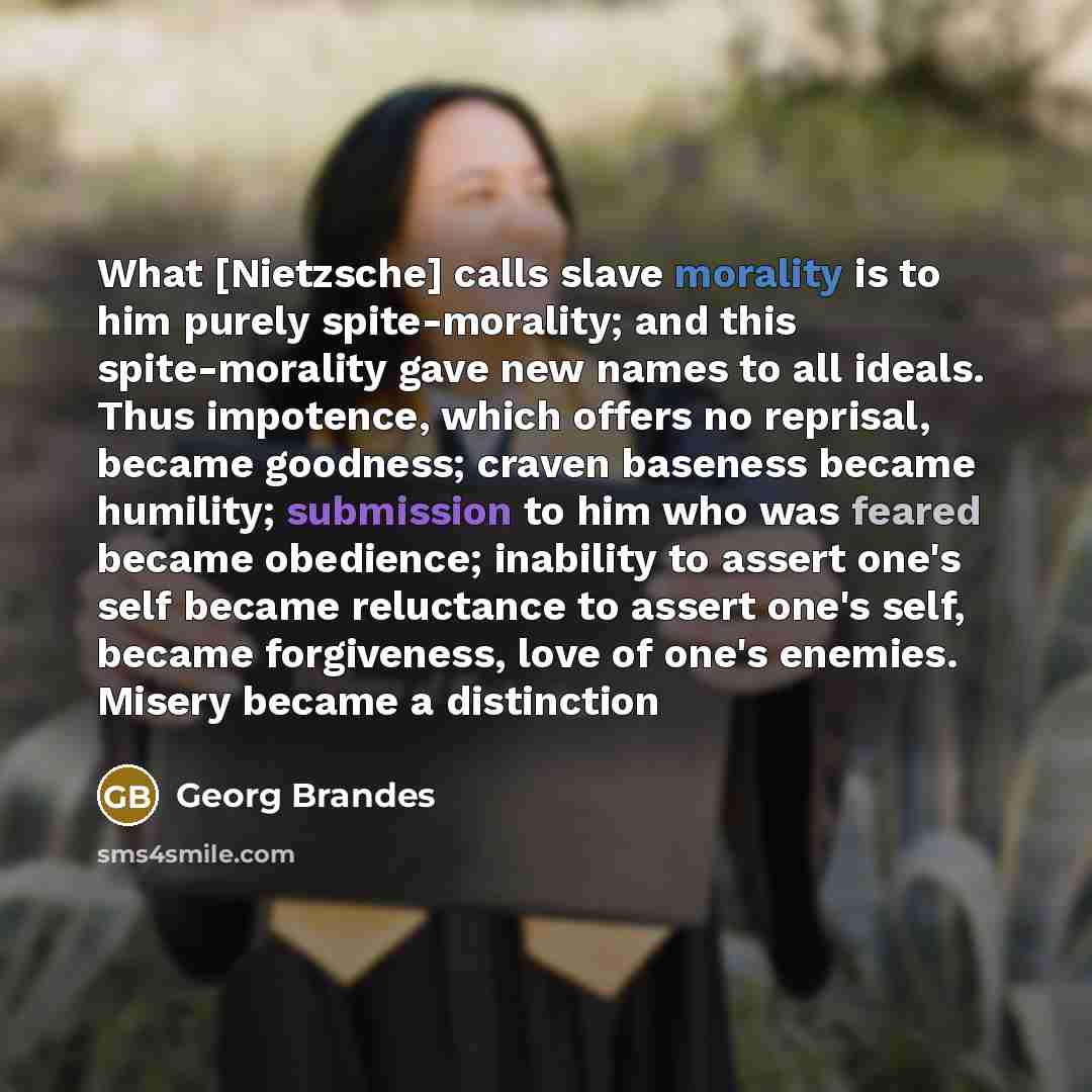“What [Nietzsche] calls slave morality is to him purely spite-morality; and this spite-morality gave new names to all ideals. Thus impotence, which offers no reprisal, became goodness; craven baseness became humility; submission to him who was feared became obedience; inability to assert one's self…” quote by Georg Brandes