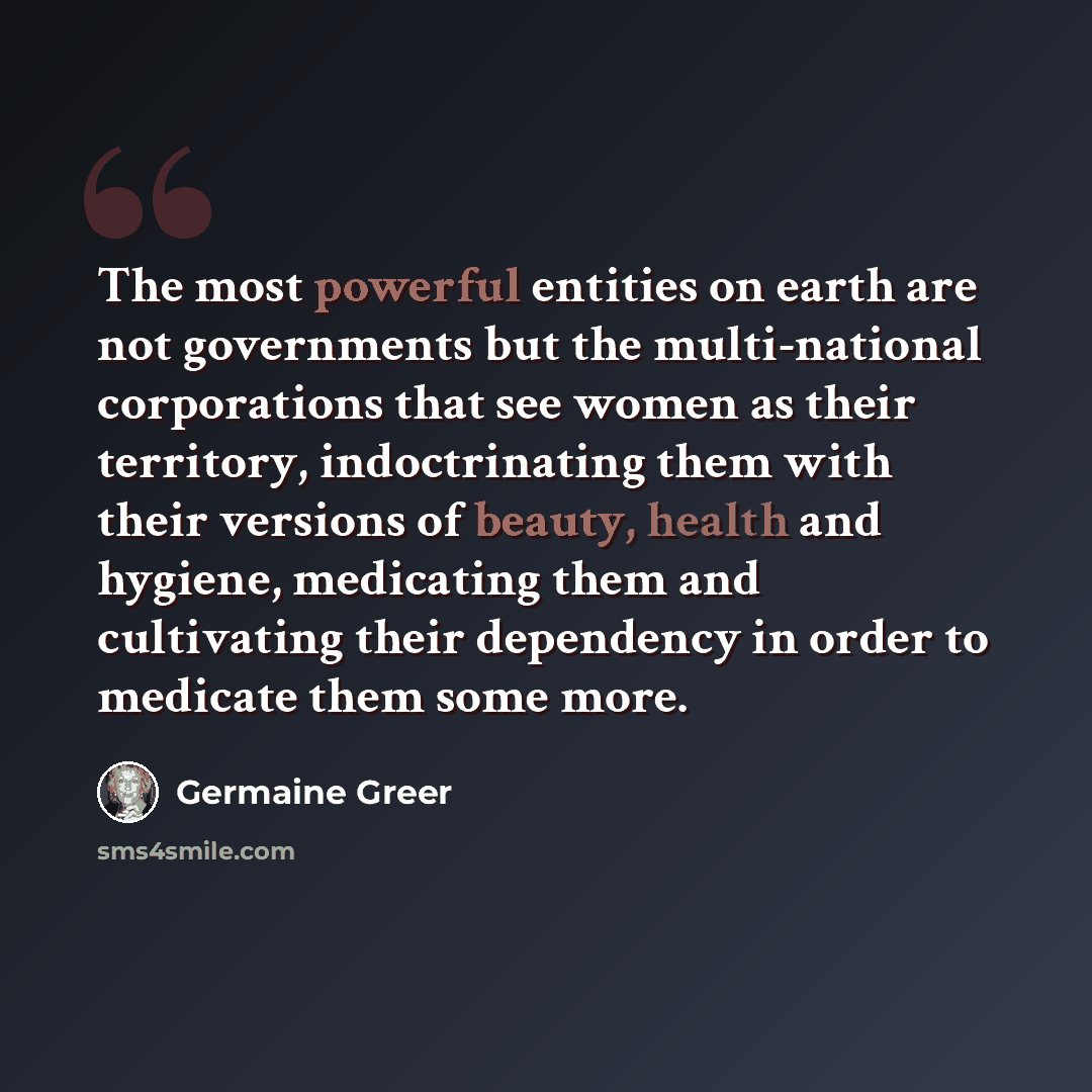 “The most powerful entities on earth are not governments but the multi-national corporations that see women as their territory, indoctrinating them with their versions of beauty, health and hygiene, medicating them and cultivating their dependency in order to medicate them some more.” quote by Germaine Greer