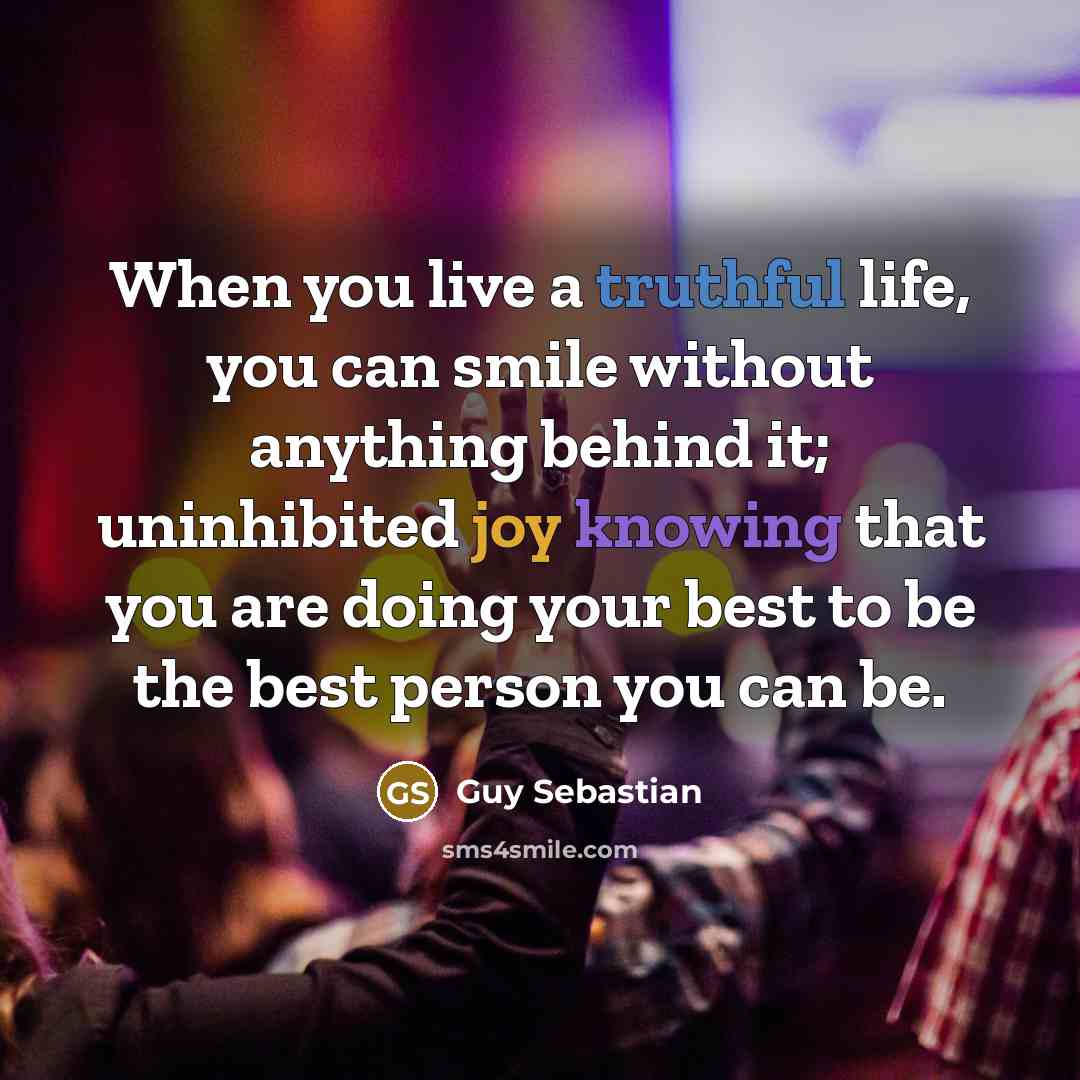“When you live a truthful life, you can smile without anything behind it; uninhibited joy knowing that you are doing your best to be the best person you can be.” quote by Guy Sebastian