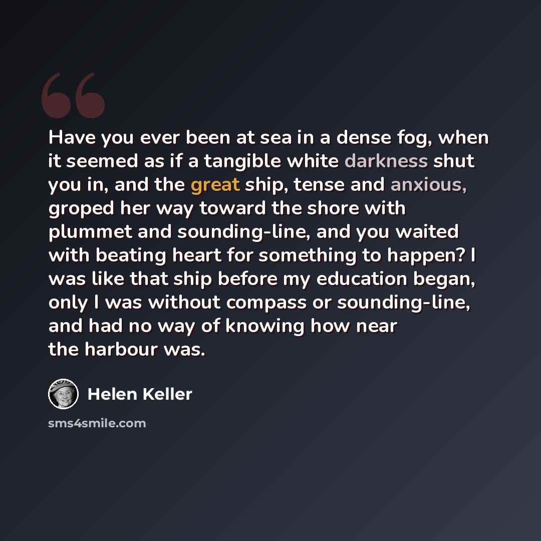 “Have you ever been at sea in a dense fog, when it seemed as if a tangible white darkness shut you in, and the great ship, tense and anxious, groped her way toward the shore with plummet and sounding-line, and you waited with beating heart for something to happen? I was like that ship before my…” quote by Helen Keller