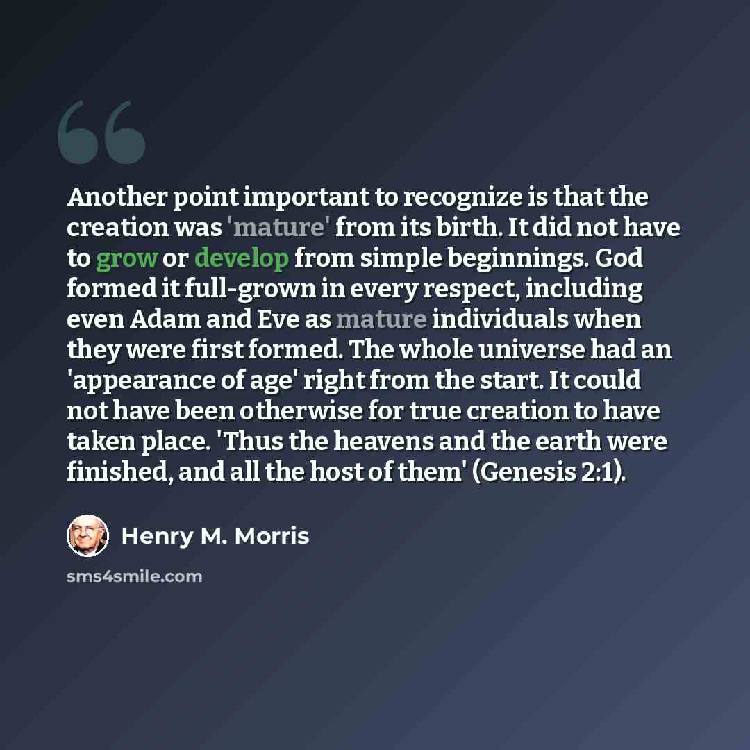 “Another point important to recognize is that the creation was 'mature' from its birth. It did not have to grow or develop from simple beginnings. God formed it full-grown in every respect, including even Adam and Eve as mature individuals when they were first formed. The whole universe had an…” quote by Henry M. Morris