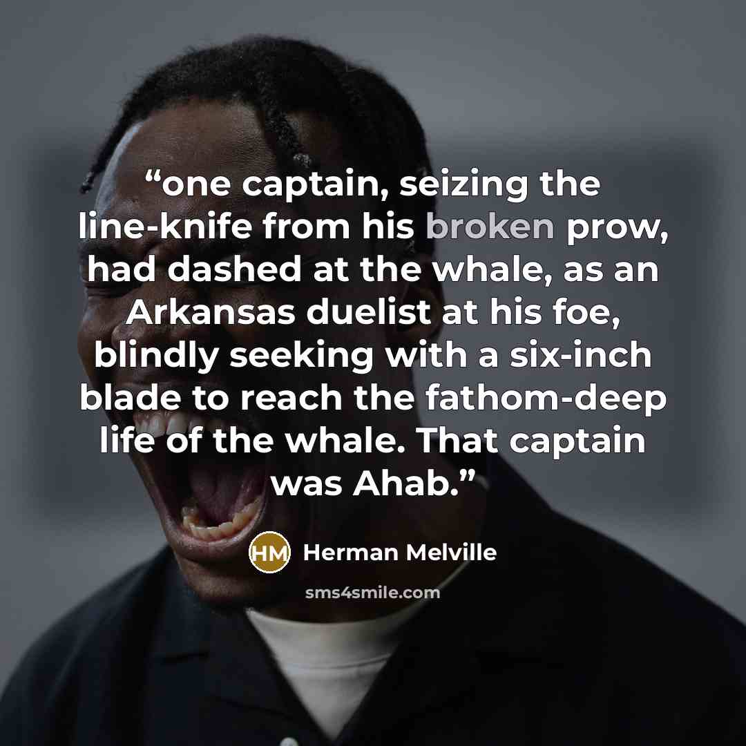 “one captain, seizing the line-knife from his broken prow, had dashed at the whale, as an Arkansas duelist at his foe, blindly seeking with a six-inch blade to reach the fathom-deep life of the whale. That captain was Ahab.” quote by Herman Melville