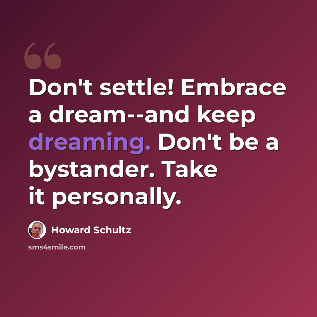 “Don't settle! Embrace a dream--and keep dreaming. Don't be a bystander. Take it personally.” quote by Howard Schultz