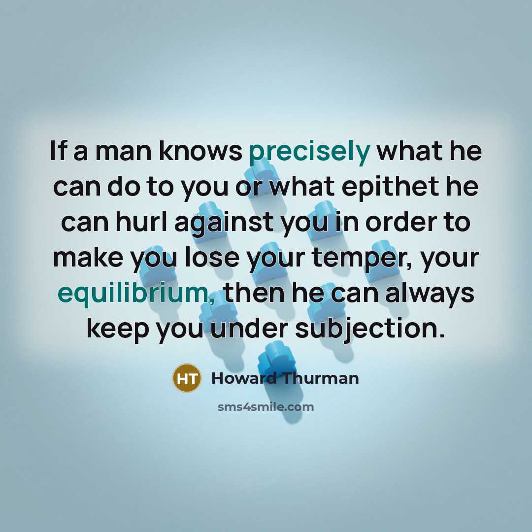 “If a man knows precisely what he can do to you or what epithet he can hurl against you in order to make you lose your temper, your equilibrium, then he can always keep you under subjection.” quote by Howard Thurman