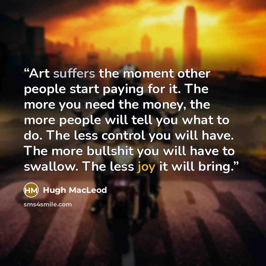 “Art suffers the moment other people start paying for it. The more you need the money, the more people will tell you what to do. The less control you will have. The more bullshit you will have to swallow. The less joy it will bring.” quote by Hugh MacLeod