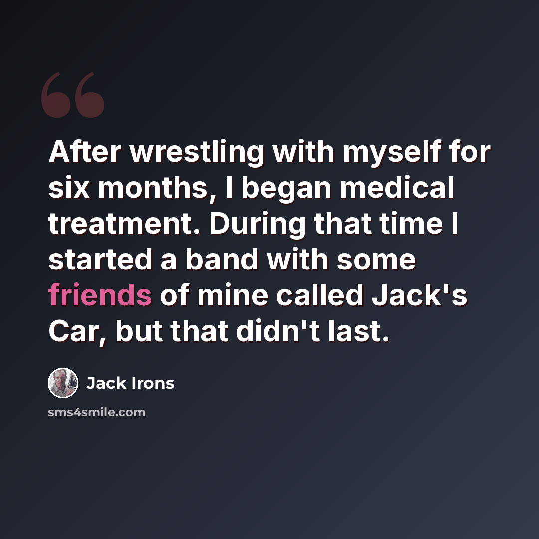 “After wrestling with myself for six months, I began medical treatment. During that time I started a band with some friends of mine called Jack's Car, but that didn't last.” quote by Jack Irons