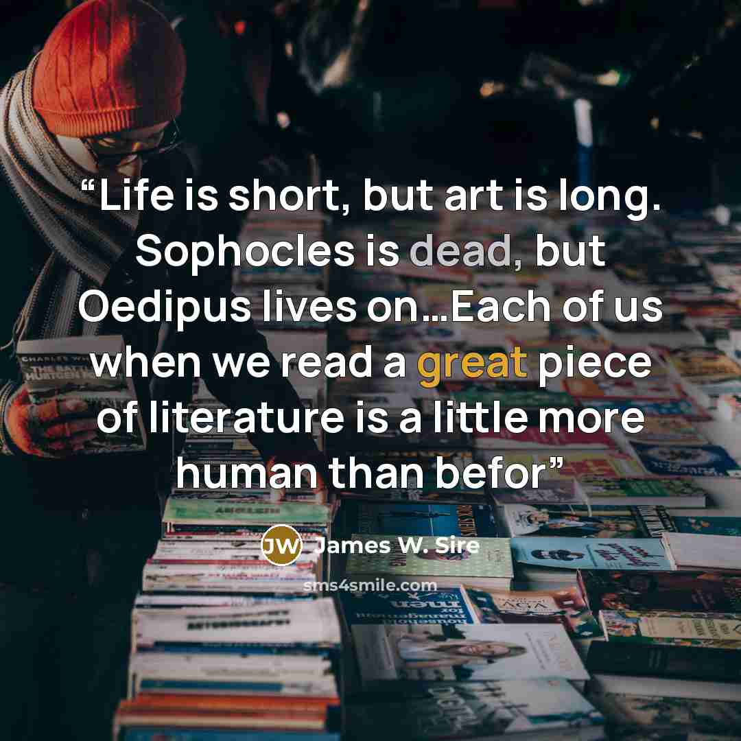 “Life is short, but art is long. Sophocles is dead, but Oedipus lives on…Each of us when we read a great piece of literature is a little more human than befor” quote by James W. Sire