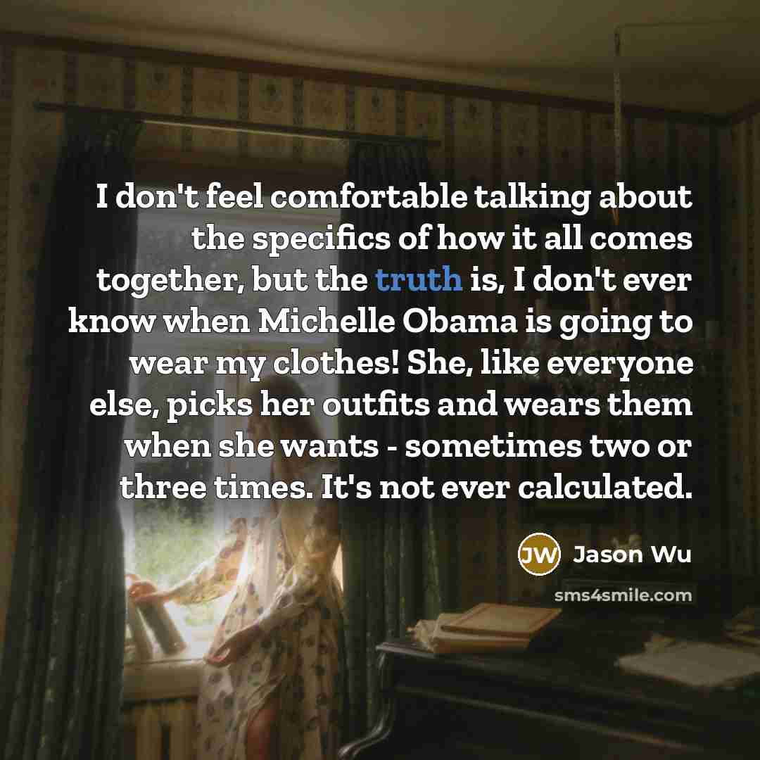 “I don't feel comfortable talking about the specifics of how it all comes together, but the truth is, I don't ever know when Michelle Obama is going to wear my clothes! She, like everyone else, picks her outfits and wears them when she wants - sometimes two or three times. It's not ever calculated.” quote by Jason Wu