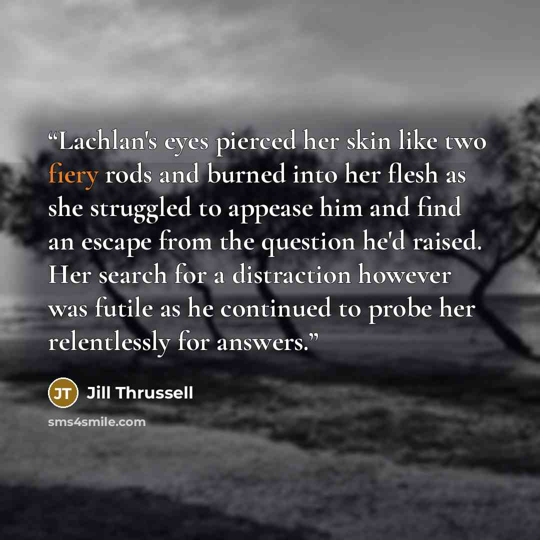 “Lachlan's eyes pierced her skin like two fiery rods and burned into her flesh as she struggled to appease him and find an escape from the question he'd raised. Her search for a distraction however was futile as he continued to probe her relentlessly for answers.” quote by Jill Thrussell