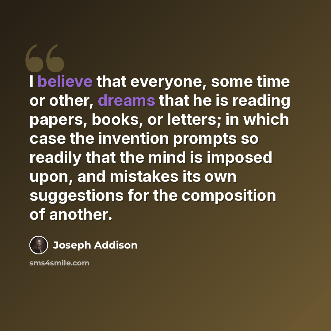 “I believe that everyone, some time or other, dreams that he is reading papers, books, or letters; in which case the invention prompts so readily that the mind is imposed upon, and mistakes its own suggestions for the composition of another.” quote by Joseph Addison